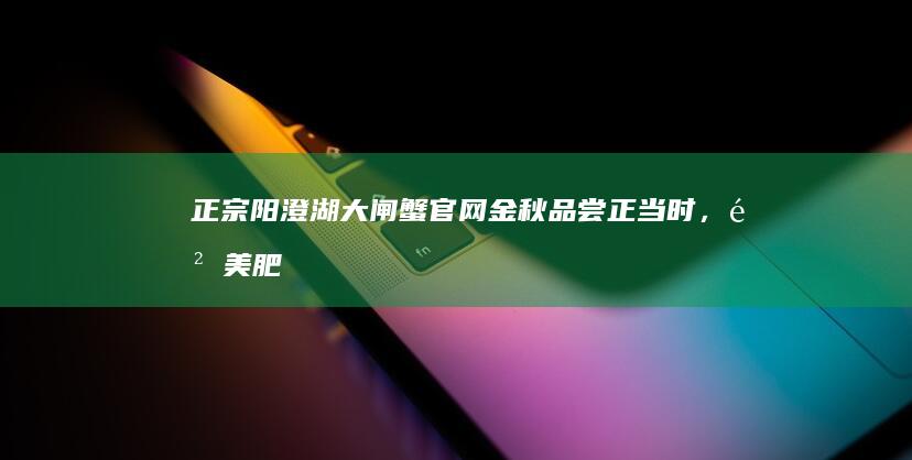 正宗阳澄湖大闸蟹官网：金秋品尝正当时，鲜美肥蟹等你来！